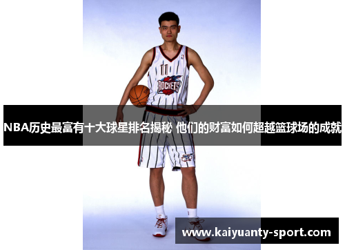 NBA历史最富有十大球星排名揭秘 他们的财富如何超越篮球场的成就