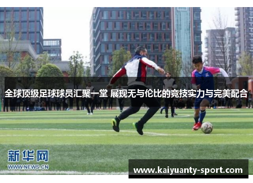 全球顶级足球球员汇聚一堂 展现无与伦比的竞技实力与完美配合