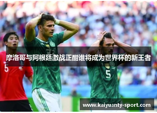 摩洛哥与阿根廷激战正酣谁将成为世界杯的新王者
