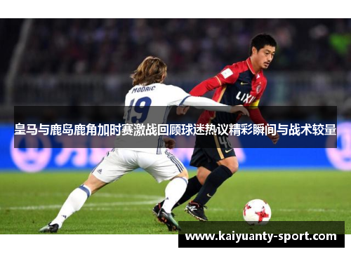 皇马与鹿岛鹿角加时赛激战回顾球迷热议精彩瞬间与战术较量