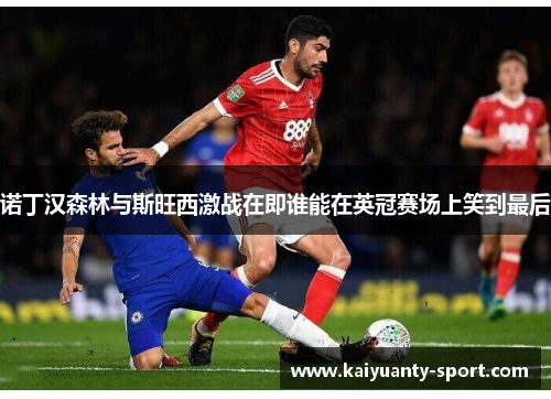 诺丁汉森林与斯旺西激战在即谁能在英冠赛场上笑到最后