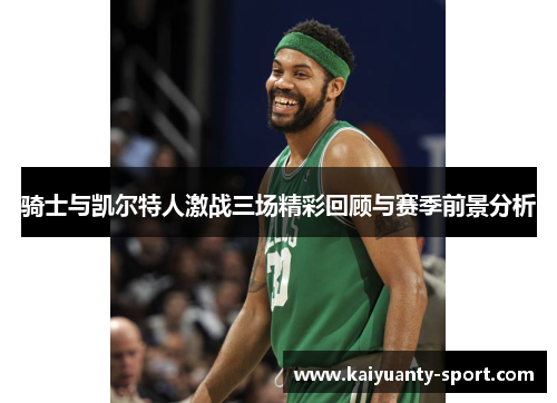 骑士与凯尔特人激战三场精彩回顾与赛季前景分析